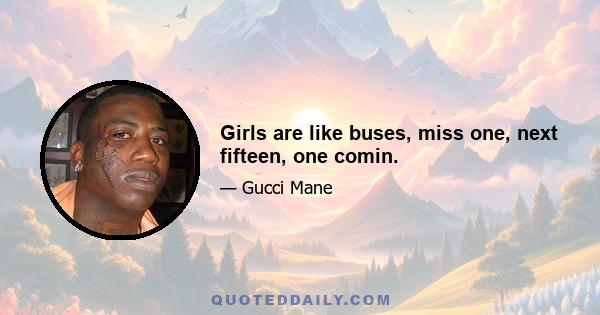 Girls are like buses, miss one, next fifteen, one comin.