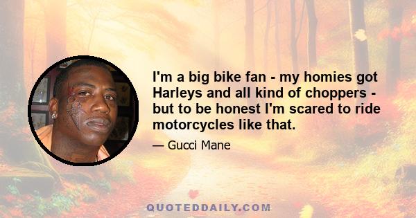 I'm a big bike fan - my homies got Harleys and all kind of choppers - but to be honest I'm scared to ride motorcycles like that.