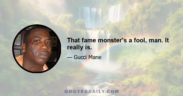 That fame monster's a fool, man. It really is.