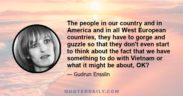 The people in our country and in America and in all West European countries, they have to gorge and guzzle so that they don't even start to think about the fact that we have something to do with Vietnam or what it might 