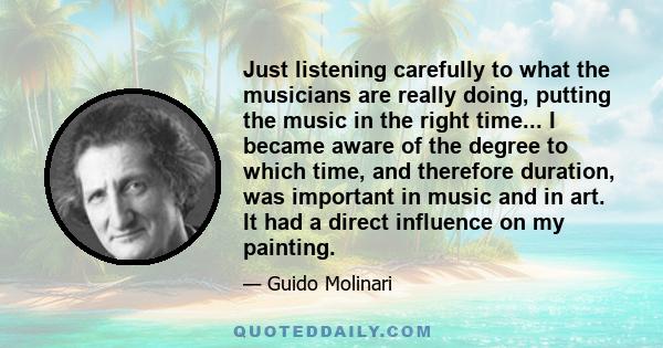 Just listening carefully to what the musicians are really doing, putting the music in the right time... I became aware of the degree to which time, and therefore duration, was important in music and in art. It had a