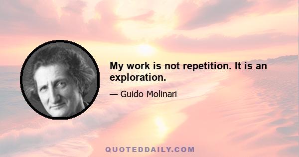 My work is not repetition. It is an exploration.