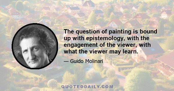 The question of painting is bound up with epistemology, with the engagement of the viewer, with what the viewer may learn.