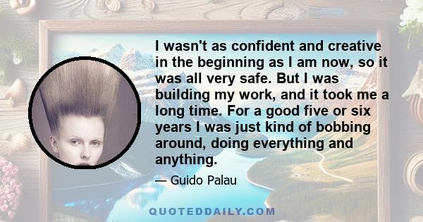 I wasn't as confident and creative in the beginning as I am now, so it was all very safe. But I was building my work, and it took me a long time. For a good five or six years I was just kind of bobbing around, doing
