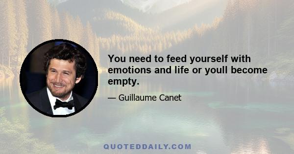 You need to feed yourself with emotions and life or youll become empty.