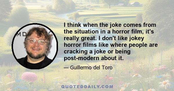 I think when the joke comes from the situation in a horror film, it's really great. I don't like jokey horror films like where people are cracking a joke or being post-modern about it.