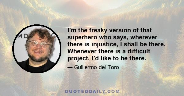 I'm the freaky version of that superhero who says, wherever there is injustice, I shall be there. Whenever there is a difficult project, I'd like to be there.