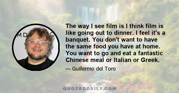 The way I see film is I think film is like going out to dinner. I feel it's a banquet. You don't want to have the same food you have at home. You want to go and eat a fantastic Chinese meal or Italian or Greek.