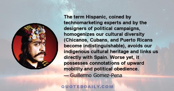 The term Hispanic, coined by technomarketing experts and by the designers of political campaigns, homogenizes our cultural diversity (Chicanos, Cubans, and Puerto Ricans become indistinguishable), avoids our indigenous