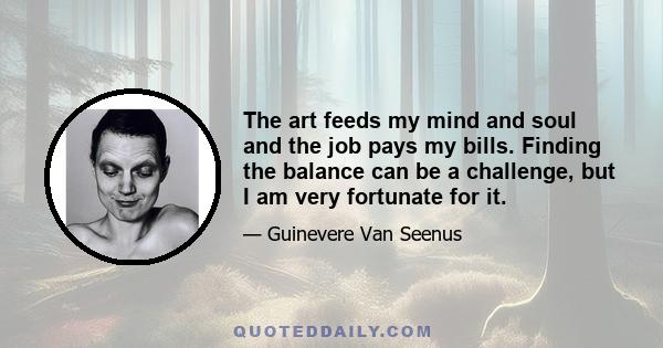 The art feeds my mind and soul and the job pays my bills. Finding the balance can be a challenge, but I am very fortunate for it.