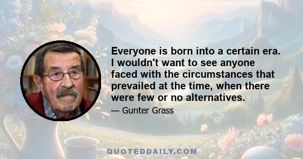 Everyone is born into a certain era. I wouldn't want to see anyone faced with the circumstances that prevailed at the time, when there were few or no alternatives.