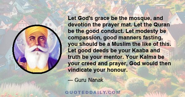 Let God's grace be the mosque, and devotion the prayer mat. Let the Quran be the good conduct. Let modesty be compassion, good manners fasting, you should be a Muslim the like of this. Let good deeds be your Kaaba and