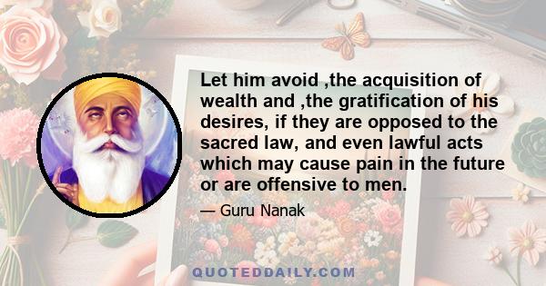 Let him avoid ,the acquisition of wealth and ,the gratification of his desires, if they are opposed to the sacred law, and even lawful acts which may cause pain in the future or are offensive to men.