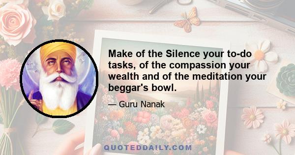 Make of the Silence your to-do tasks, of the compassion your wealth and of the meditation your beggar's bowl.