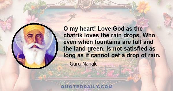 O my heart! Love God as the chatrik loves the rain drops, Who even when fountains are full and the land green, Is not satisfied as long as it cannot get a drop of rain.