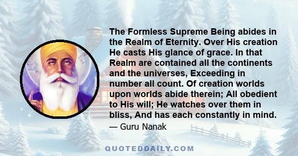 The Formless Supreme Being abides in the Realm of Eternity. Over His creation He casts His glance of grace. In that Realm are contained all the continents and the universes, Exceeding in number all count. Of creation