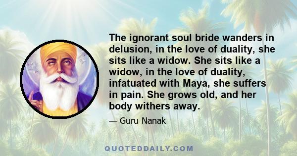 The ignorant soul bride wanders in delusion, in the love of duality, she sits like a widow. She sits like a widow, in the love of duality, infatuated with Maya, she suffers in pain. She grows old, and her body withers