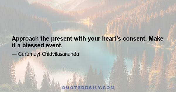 Approach the present with your heart's consent. Make it a blessed event.