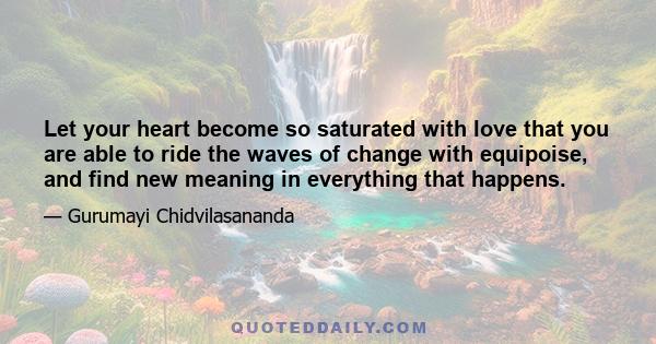 Let your heart become so saturated with love that you are able to ride the waves of change with equipoise, and find new meaning in everything that happens.