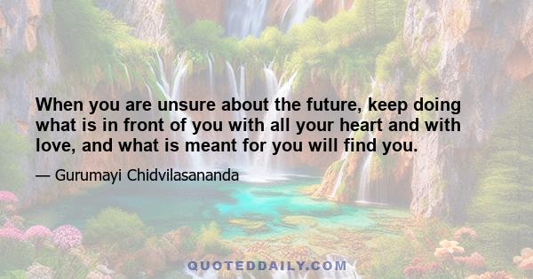 When you are unsure about the future, keep doing what is in front of you with all your heart and with love, and what is meant for you will find you.