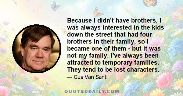 Because I didn't have brothers, I was always interested in the kids down the street that had four brothers in their family, so I became one of them - but it was not my family. I've always been attracted to temporary