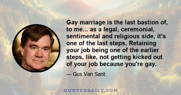 Gay marriage is the last bastion of, to me... as a legal, ceremonial, sentimental and religious side, it's one of the last steps. Retaining your job being one of the earlier steps, like, not getting kicked out of your