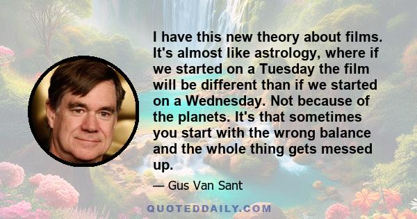 I have this new theory about films. It's almost like astrology, where if we started on a Tuesday the film will be different than if we started on a Wednesday. Not because of the planets. It's that sometimes you start