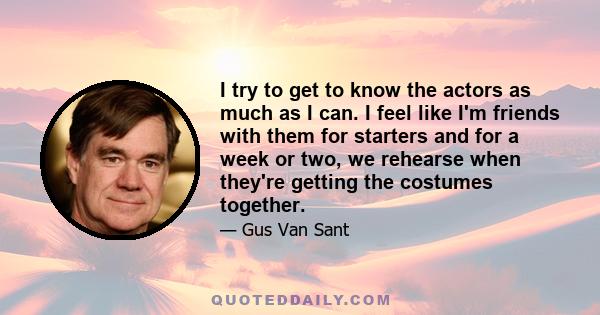 I try to get to know the actors as much as I can. I feel like I'm friends with them for starters and for a week or two, we rehearse when they're getting the costumes together.