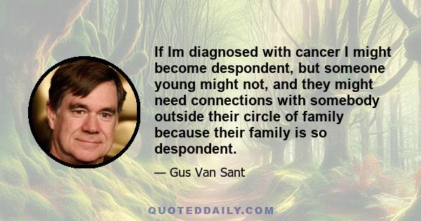 If Im diagnosed with cancer I might become despondent, but someone young might not, and they might need connections with somebody outside their circle of family because their family is so despondent.