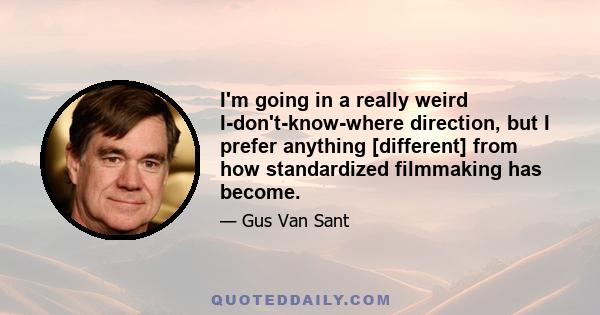 I'm going in a really weird I-don't-know-where direction, but I prefer anything [different] from how standardized filmmaking has become.