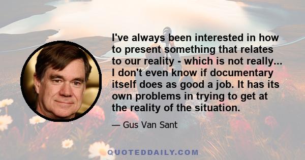 I've always been interested in how to present something that relates to our reality - which is not really... I don't even know if documentary itself does as good a job. It has its own problems in trying to get at the