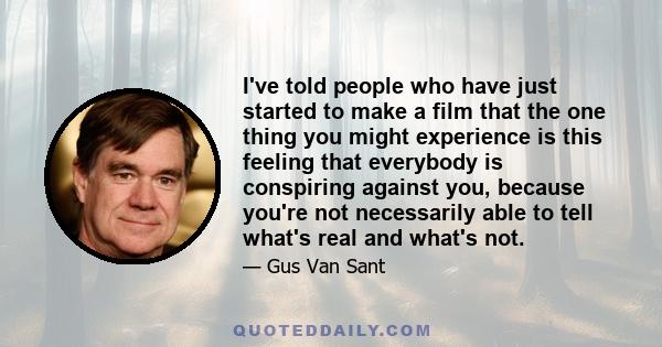 I've told people who have just started to make a film that the one thing you might experience is this feeling that everybody is conspiring against you, because you're not necessarily able to tell what's real and what's