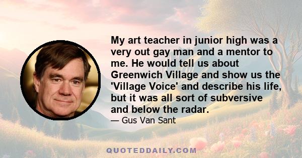 My art teacher in junior high was a very out gay man and a mentor to me. He would tell us about Greenwich Village and show us the 'Village Voice' and describe his life, but it was all sort of subversive and below the