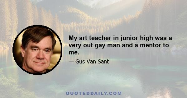 My art teacher in junior high was a very out gay man and a mentor to me.