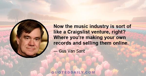 Now the music industry is sort of like a Craigslist venture, right? Where you're making your own records and selling them online.