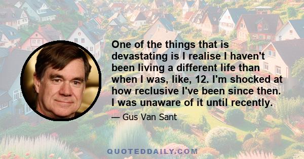 One of the things that is devastating is I realise I haven't been living a different life than when I was, like, 12. I'm shocked at how reclusive I've been since then. I was unaware of it until recently.