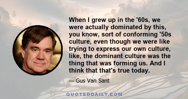 When I grew up in the '60s, we were actually dominated by this, you know, sort of conforming '50s culture, even though we were like trying to express our own culture, like, the dominant culture was the thing that was