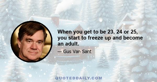 When you get to be 23, 24 or 25, you start to freeze up and become an adult.