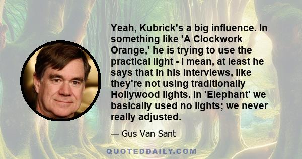 Yeah, Kubrick's a big influence. In something like 'A Clockwork Orange,' he is trying to use the practical light - I mean, at least he says that in his interviews, like they're not using traditionally Hollywood lights.