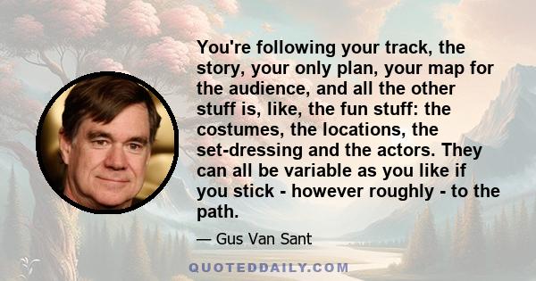 You're following your track, the story, your only plan, your map for the audience, and all the other stuff is, like, the fun stuff: the costumes, the locations, the set-dressing and the actors. They can all be variable