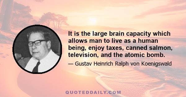 It is the large brain capacity which allows man to live as a human being, enjoy taxes, canned salmon, television, and the atomic bomb.