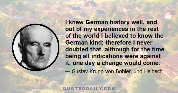 I knew German history well, and out of my experiences in the rest of the world I believed to know the German kind; therefore I never doubted that, although for the time being all indications were against it, one day a