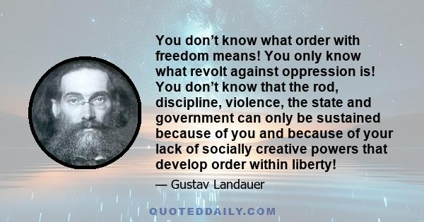 You don’t know what order with freedom means! You only know what revolt against oppression is! You don’t know that the rod, discipline, violence, the state and government can only be sustained because of you and because 