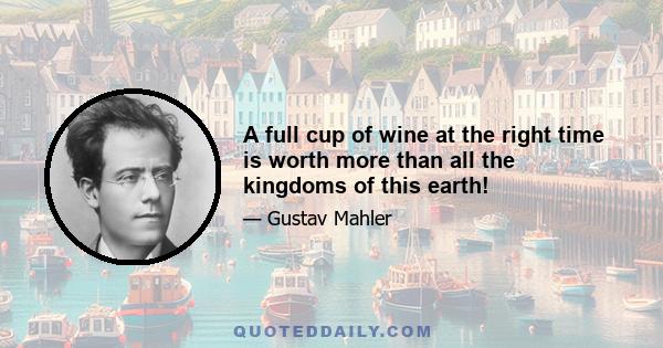 A full cup of wine at the right time is worth more than all the kingdoms of this earth!