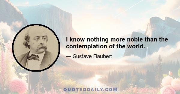 I know nothing more noble than the contemplation of the world.