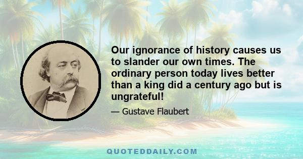 Our ignorance of history causes us to slander our own times. The ordinary person today lives better than a king did a century ago but is ungrateful!