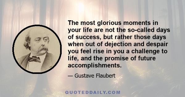 The most glorious moments in your life are not the so-called days of success, but rather those days when out of dejection and despair you feel rise in you a challenge to life, and the promise of future accomplishments.