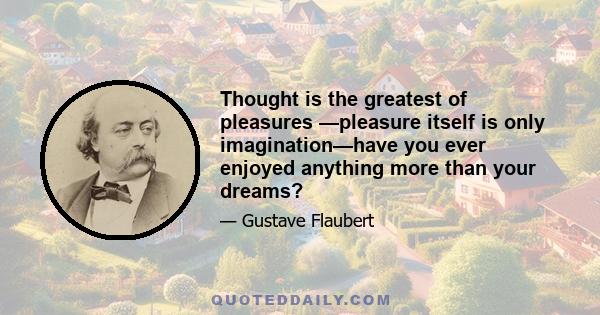 Thought is the greatest of pleasures —pleasure itself is only imagination—have you ever enjoyed anything more than your dreams?