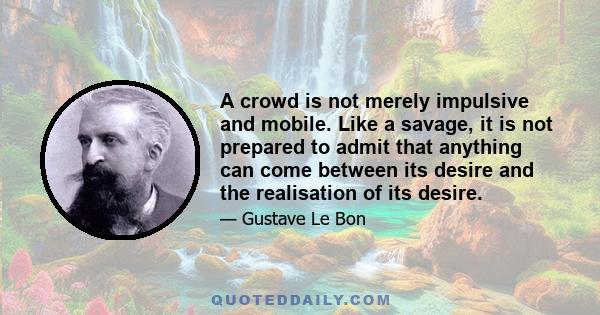 A crowd is not merely impulsive and mobile. Like a savage, it is not prepared to admit that anything can come between its desire and the realisation of its desire.