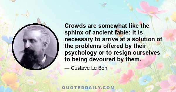 Crowds are somewhat like the sphinx of ancient fable: It is necessary to arrive at a solution of the problems offered by their psychology or to resign ourselves to being devoured by them.